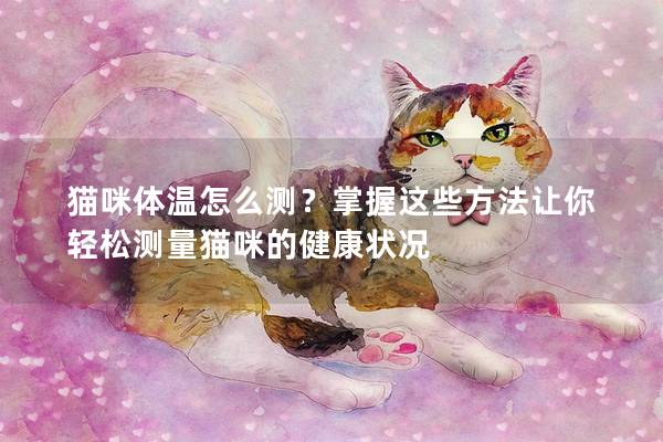 猫咪体温怎么测？掌握这些方法让你轻松测量猫咪的健康状况