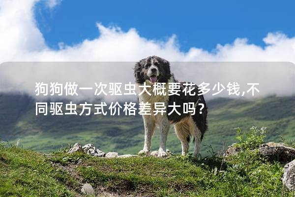 狗狗做一次驱虫大概要花多少钱,不同驱虫方式价格差异大吗？