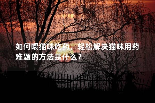 如何喂猫咪吃药，轻松解决猫咪用药难题的方法是什么？