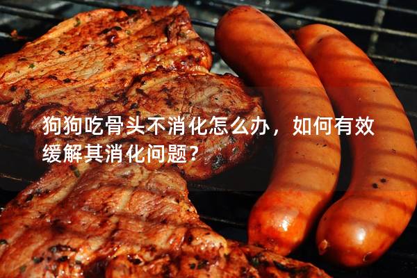 狗狗吃骨头不消化怎么办，如何有效缓解其消化问题？