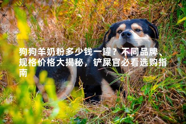 狗狗羊奶粉多少钱一罐？不同品牌、规格价格大揭秘，铲屎官必看选购指南