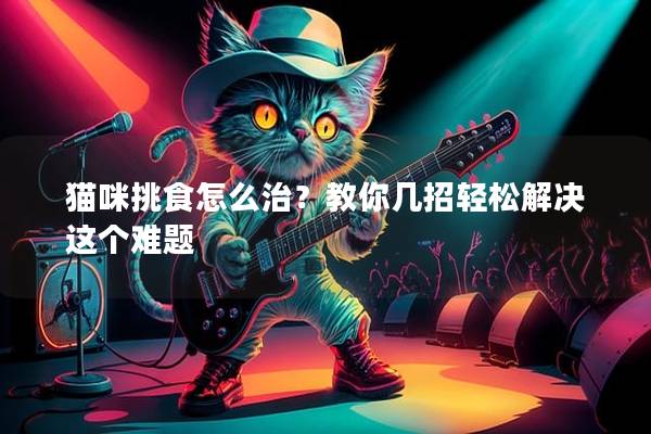 猫咪挑食怎么治？教你几招轻松解决这个难题