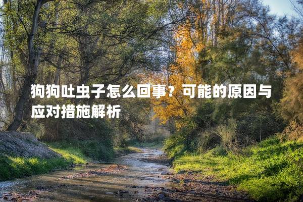 狗狗吐虫子怎么回事？可能的原因与应对措施解析
