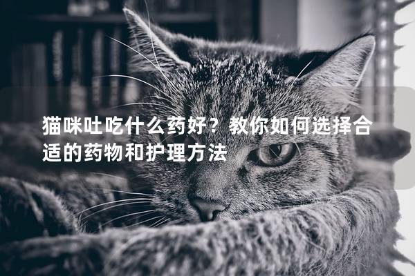 猫咪吐吃什么药好？教你如何选择合适的药物和护理方法