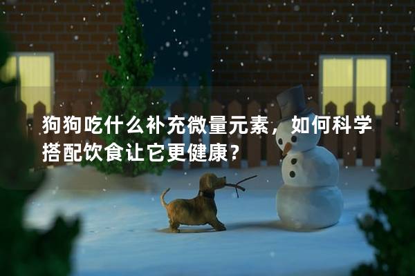 狗狗吃什么补充微量元素，如何科学搭配饮食让它更健康？